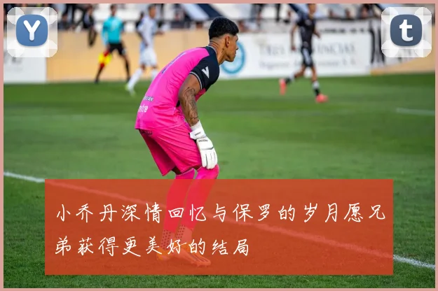 小乔丹深情回忆与保罗的岁月愿兄弟获得更美好的结局