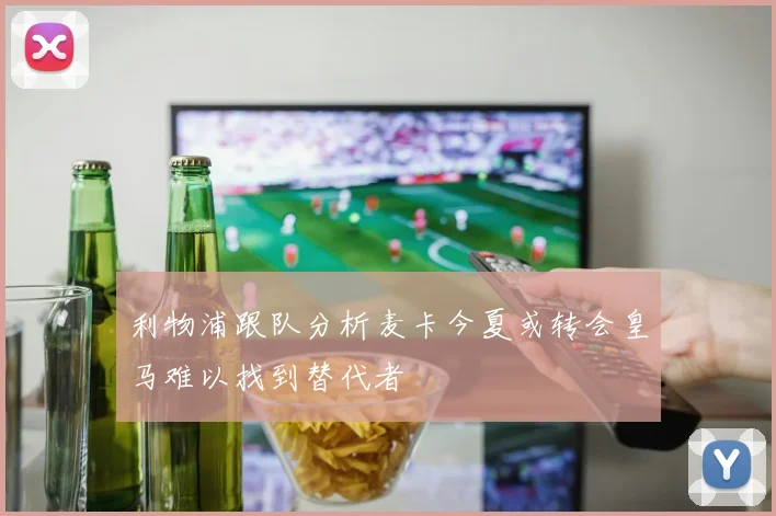 利物浦跟队分析麦卡今夏或转会皇马难以找到替代者