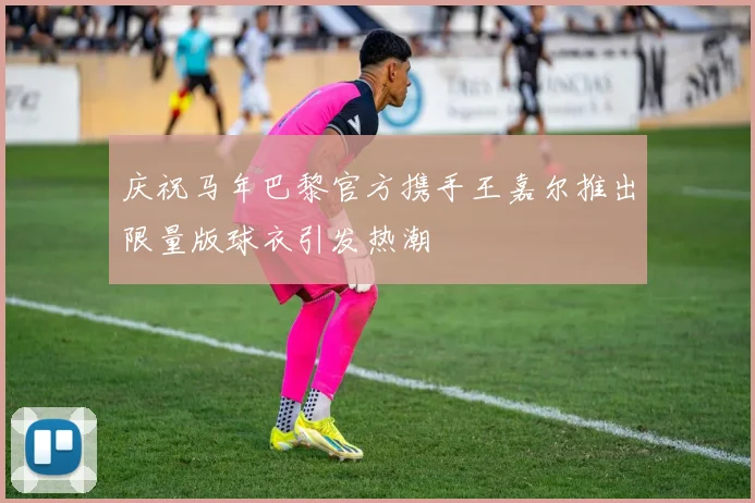 庆祝马年巴黎官方携手王嘉尔推出限量版球衣引发热潮
