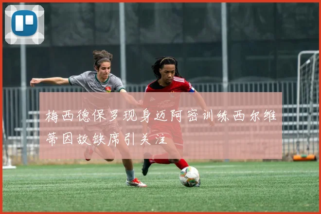 梅西德保罗现身迈阿密训练西尔维蒂因故缺席引关注