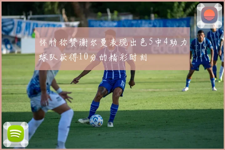 怀特称赞谢尔曼表现出色5中4助力球队获得10分的精彩时刻