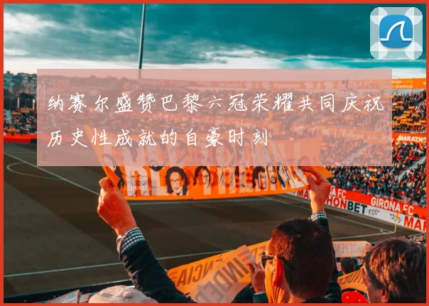 纳赛尔盛赞巴黎六冠荣耀共同庆祝历史性成就的自豪时刻