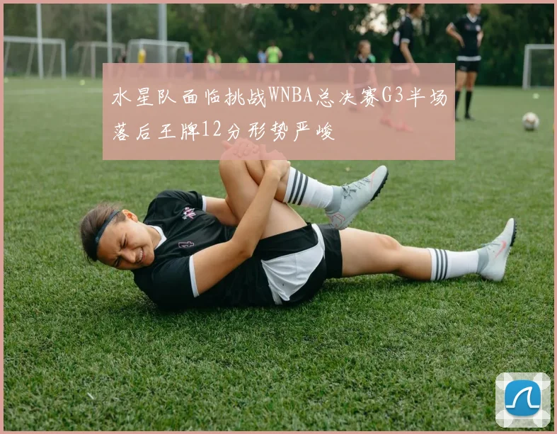 水星队面临挑战WNBA总决赛G3半场落后王牌12分形势严峻