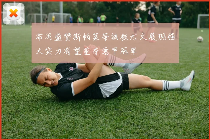 布冯盛赞斯帕莱蒂执教尤文展现强大实力有望重夺意甲冠军