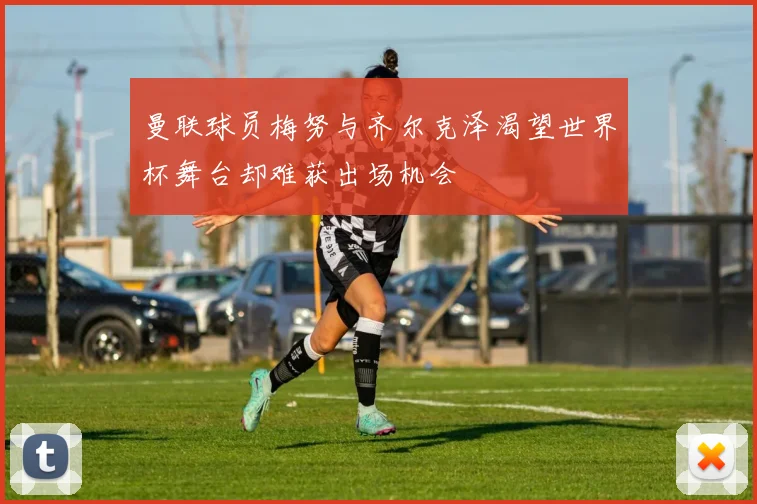 曼联球员梅努与齐尔克泽渴望世界杯舞台却难获出场机会