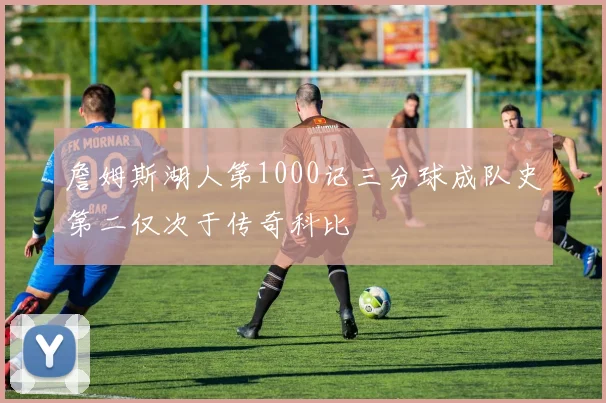 詹姆斯湖人第1000记三分球成队史第二仅次于传奇科比