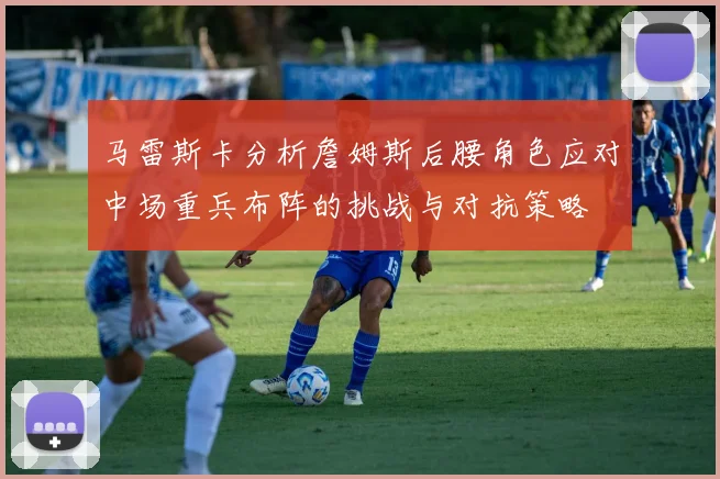 马雷斯卡分析詹姆斯后腰角色应对中场重兵布阵的挑战与对抗策略
