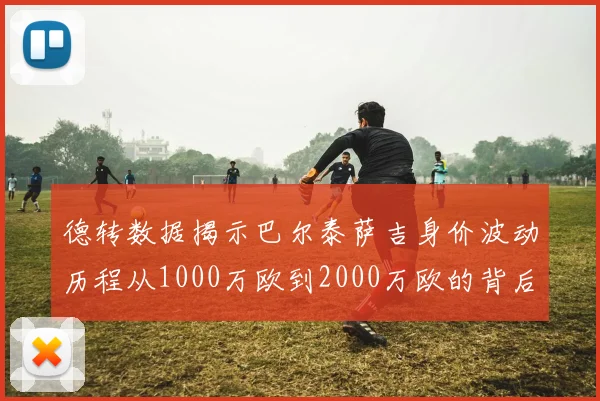 德转数据揭示巴尔泰萨吉身价波动历程从1000万欧到2000万欧的背后故事