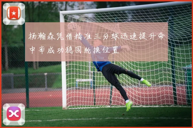 杨瀚森凭借精准三分球迅速提升命中率成功稳固轮换位置
