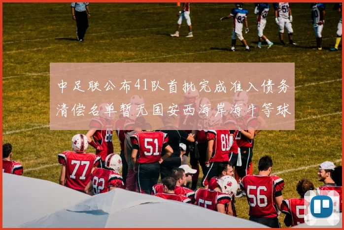 中足联公布41队首批完成准入债务清偿名单暂无国安西海岸海牛等球队参与