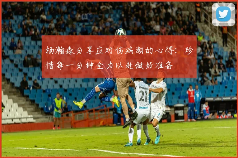 杨瀚森分享应对伤病潮的心得：珍惜每一分钟全力以赴做好准备