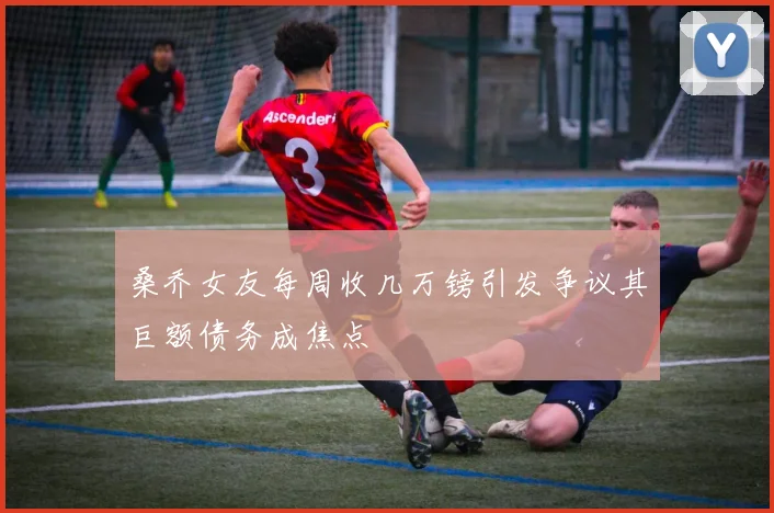 桑乔女友每周收几万镑引发争议其巨额债务成焦点