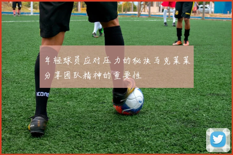 年轻球员应对压力的秘诀马克莱莱分享团队精神的重要性