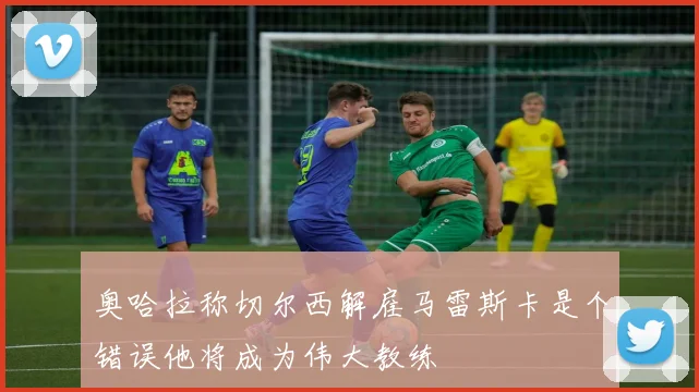 奥哈拉称切尔西解雇马雷斯卡是个错误他将成为伟大教练