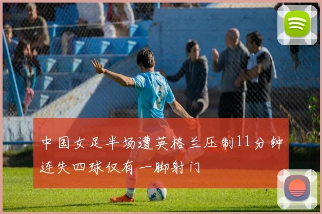 中国女足半场遭英格兰压制11分钟连失四球仅有一脚射门