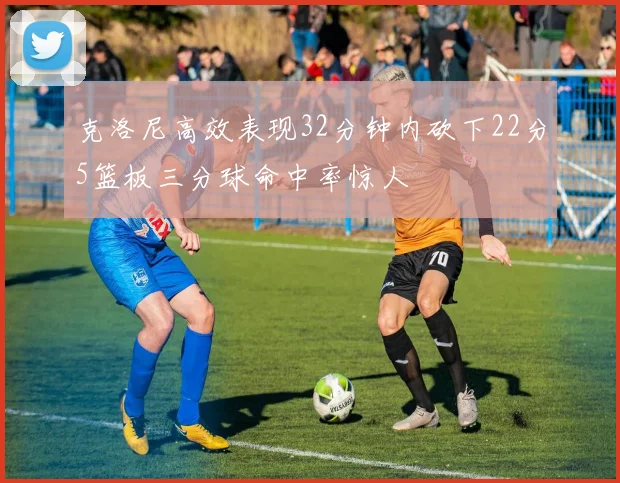 克洛尼高效表现32分钟内砍下22分5篮板三分球命中率惊人