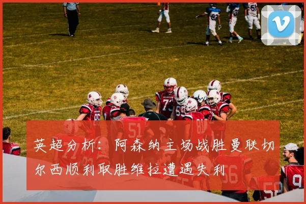 英超分析：阿森纳主场战胜曼联切尔西顺利取胜维拉遭遇失利