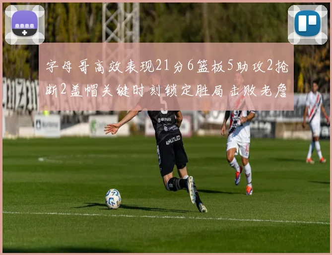 字母哥高效表现21分6篮板5助攻2抢断2盖帽关键时刻锁定胜局击败老詹