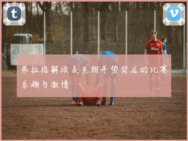 弗拉格解读麦克朗手势背后的比赛乐趣与激情