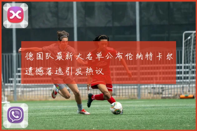 德国队最新大名单公布伦纳特卡尔遗憾落选引发热议