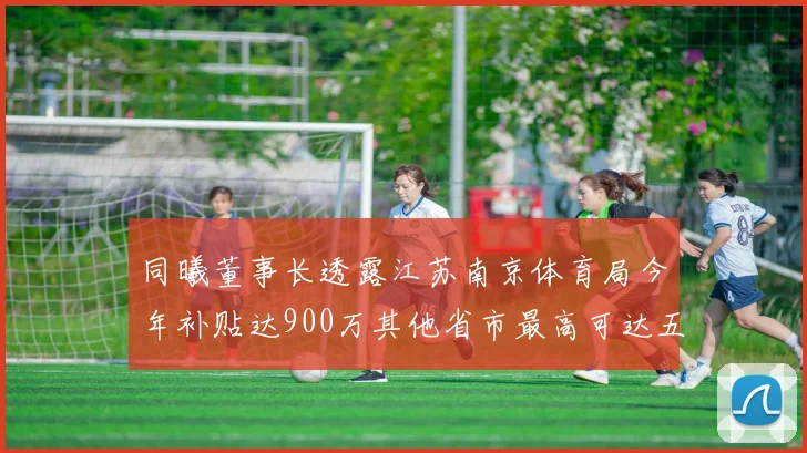 同曦董事长透露江苏南京体育局今年补贴达900万其他省市最高可达五千万