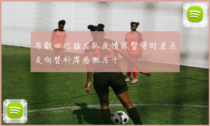 布歇回忆猛龙队友情深暂停时差点走向替补席感慨万千