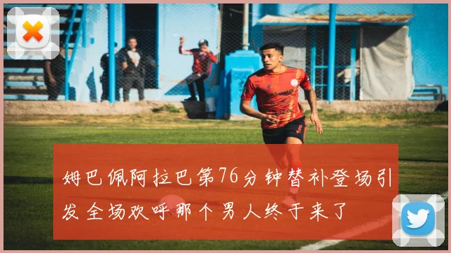 姆巴佩阿拉巴第76分钟替补登场引发全场欢呼那个男人终于来了