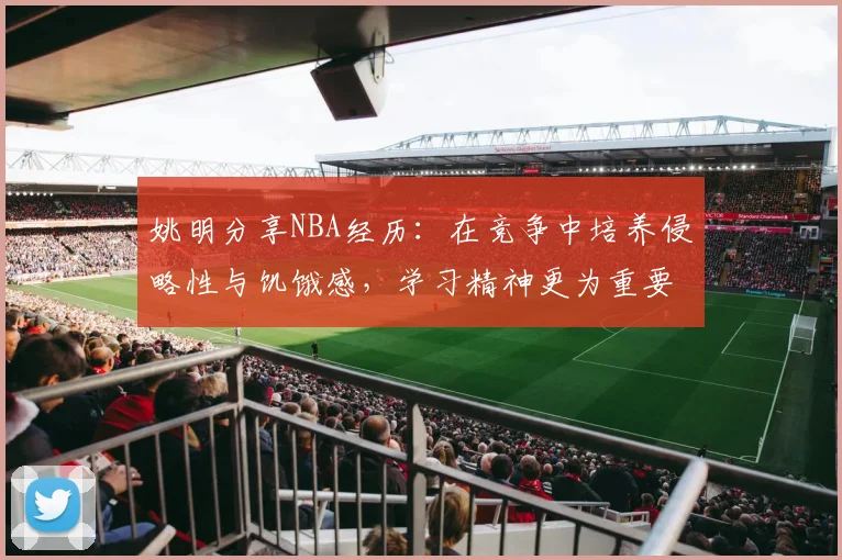 姚明分享NBA经历：在竞争中培养侵略性与饥饿感，学习精神更为重要