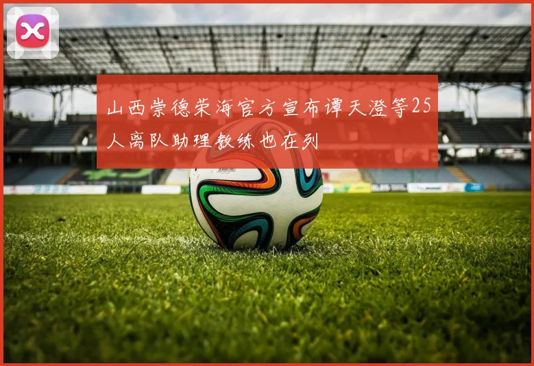 山西崇德荣海官方宣布谭天澄等25人离队助理教练也在列