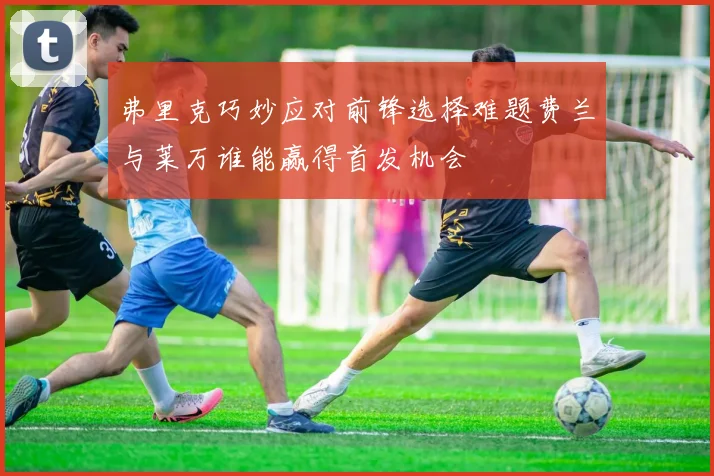 弗里克巧妙应对前锋选择难题费兰与莱万谁能赢得首发机会