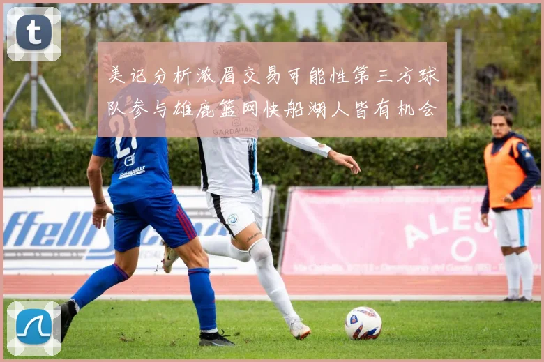 美记分析浓眉交易可能性第三方球队参与雄鹿篮网快船湖人皆有机会