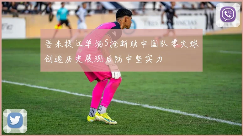 吾米提江单场5抢断助中国队零失球创造历史展现后防中坚实力