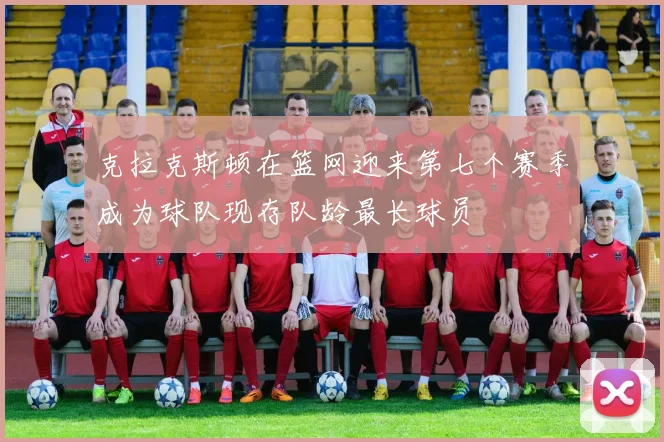 克拉克斯顿在篮网迎来第七个赛季成为球队现存队龄最长球员