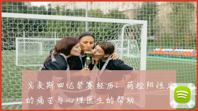 戈麦斯回忆禁赛经历：药检阳性后的痛苦与心理医生的帮助