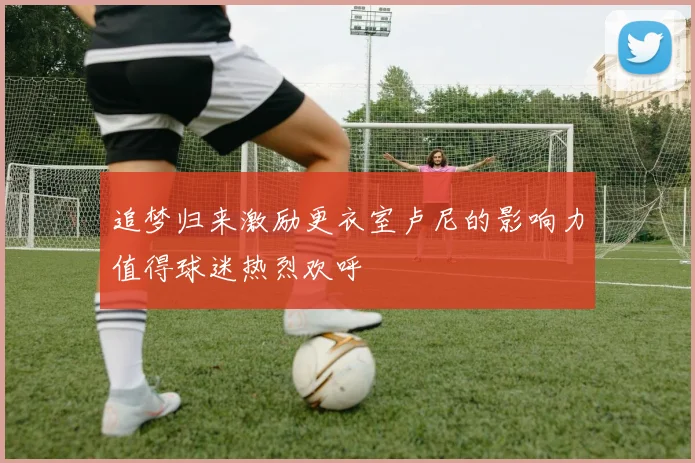 追梦归来激励更衣室卢尼的影响力值得球迷热烈欢呼